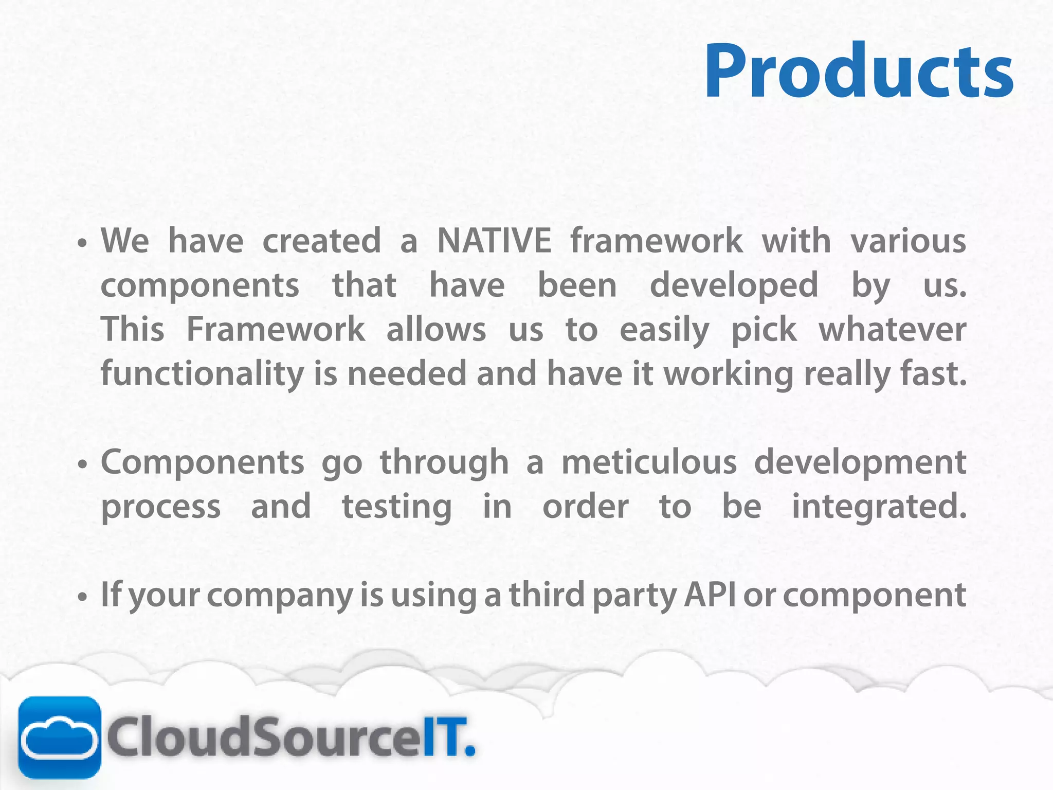 Products
•	 We have created a NATIVE framework with various
   components that have been developed by us.
   This Framework allows us to easily pick whatever
   functionality is needed and have it working really fast.	

•	 Components go through a meticulous development
   process and testing in order to be integrated.	

•	 If your company is using a third party API or component
 