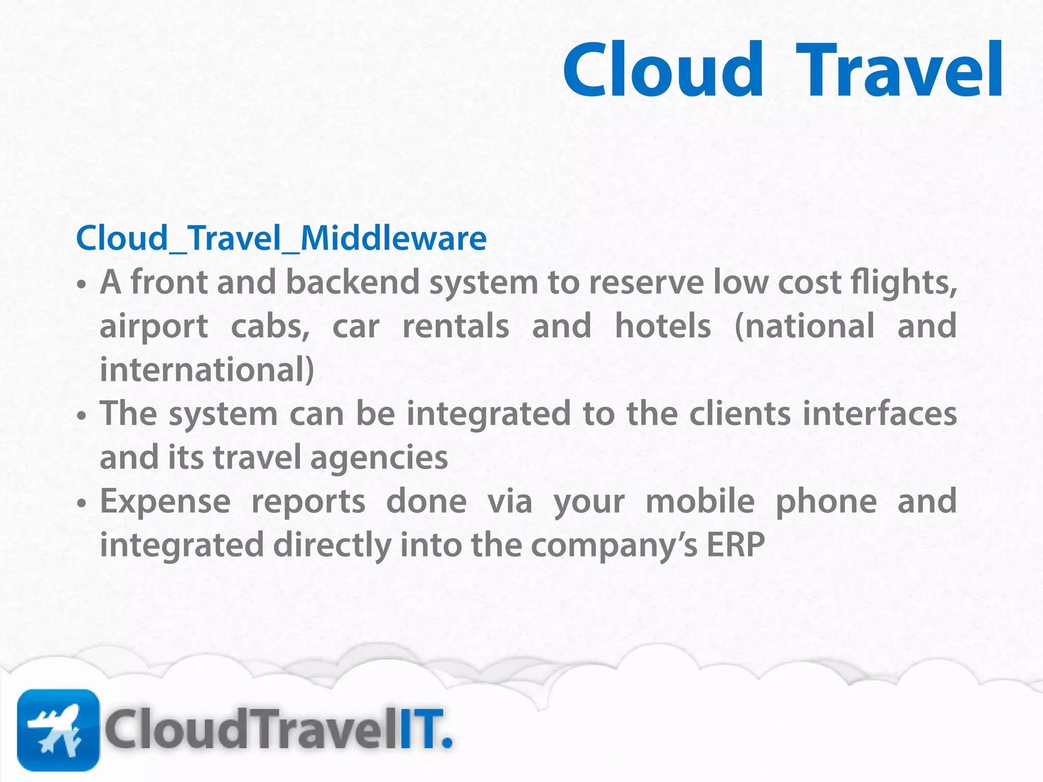 Cloud Travel
Cloud_Travel_Middleware
•	 A front and backend system to reserve low cost flights,
   airport cabs, car rentals and hotels (national and
   international)
•	 The system can be integrated to the clients interfaces
   and its travel agencies
•	 Expense reports done via your mobile phone and
   integrated directly into the company’s ERP
 