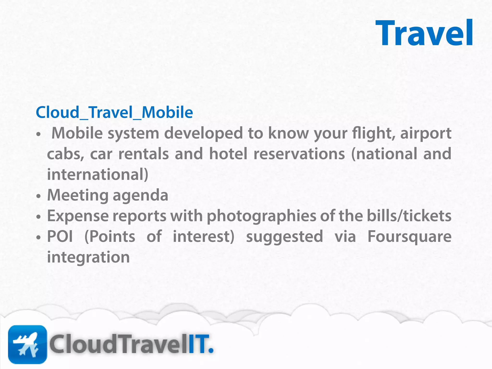 Travel
Cloud_Travel_Mobile
•	 Mobile system developed to know your flight, airport
   cabs, car rentals and hotel reservations (national and
   international)
•	 Meeting agenda
•	 Expense reports with photographies of the bills/tickets
•	 POI (Points of interest) suggested via Foursquare
   integration￼
 