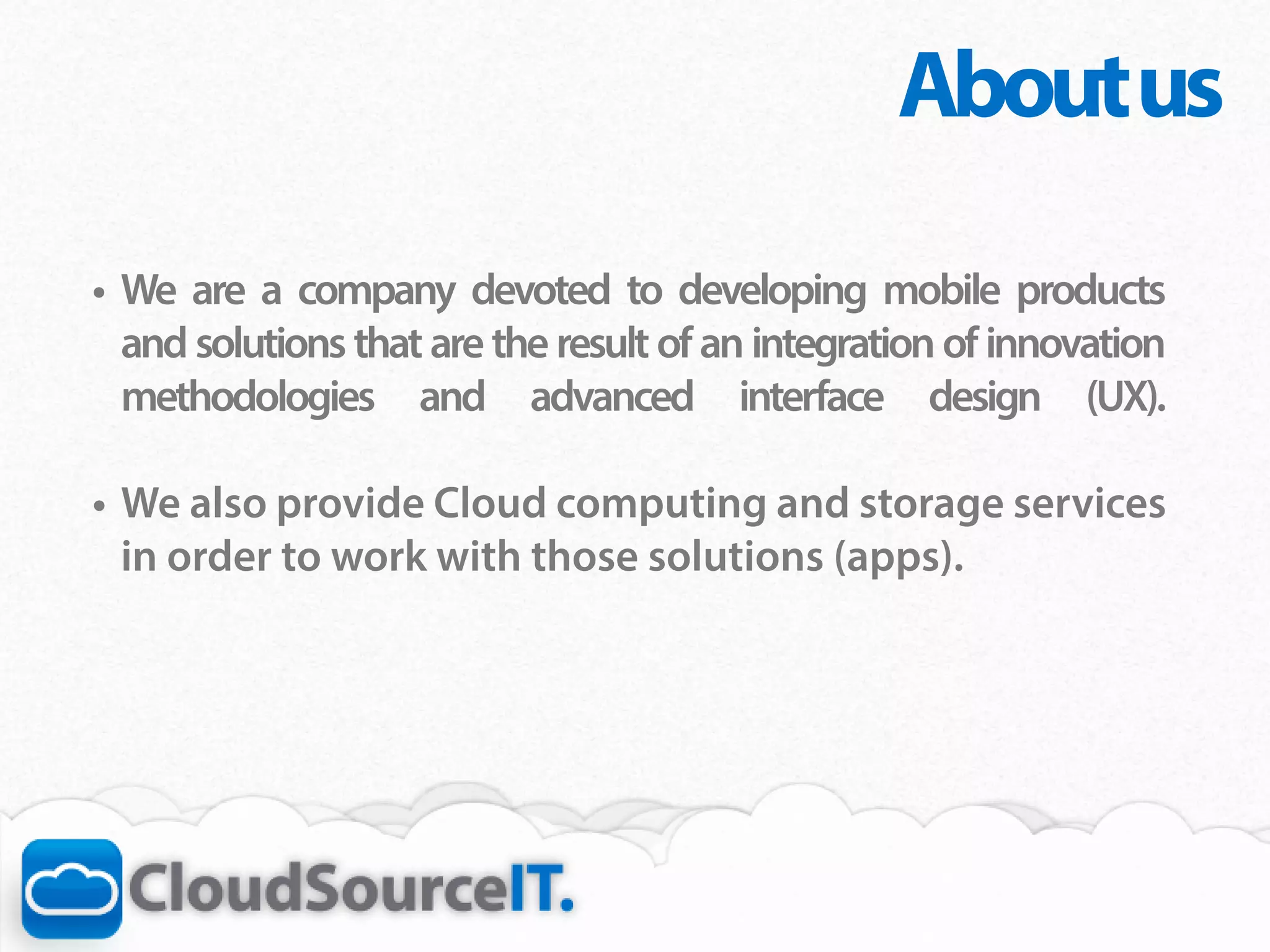 About us
•	 We are a company devoted to developing mobile products
   and solutions that are the result of an integration of innovation
   methodologies and advanced interface design (UX).	

•	 We also provide Cloud computing and storage services
   in order to work with those solutions (apps).
 