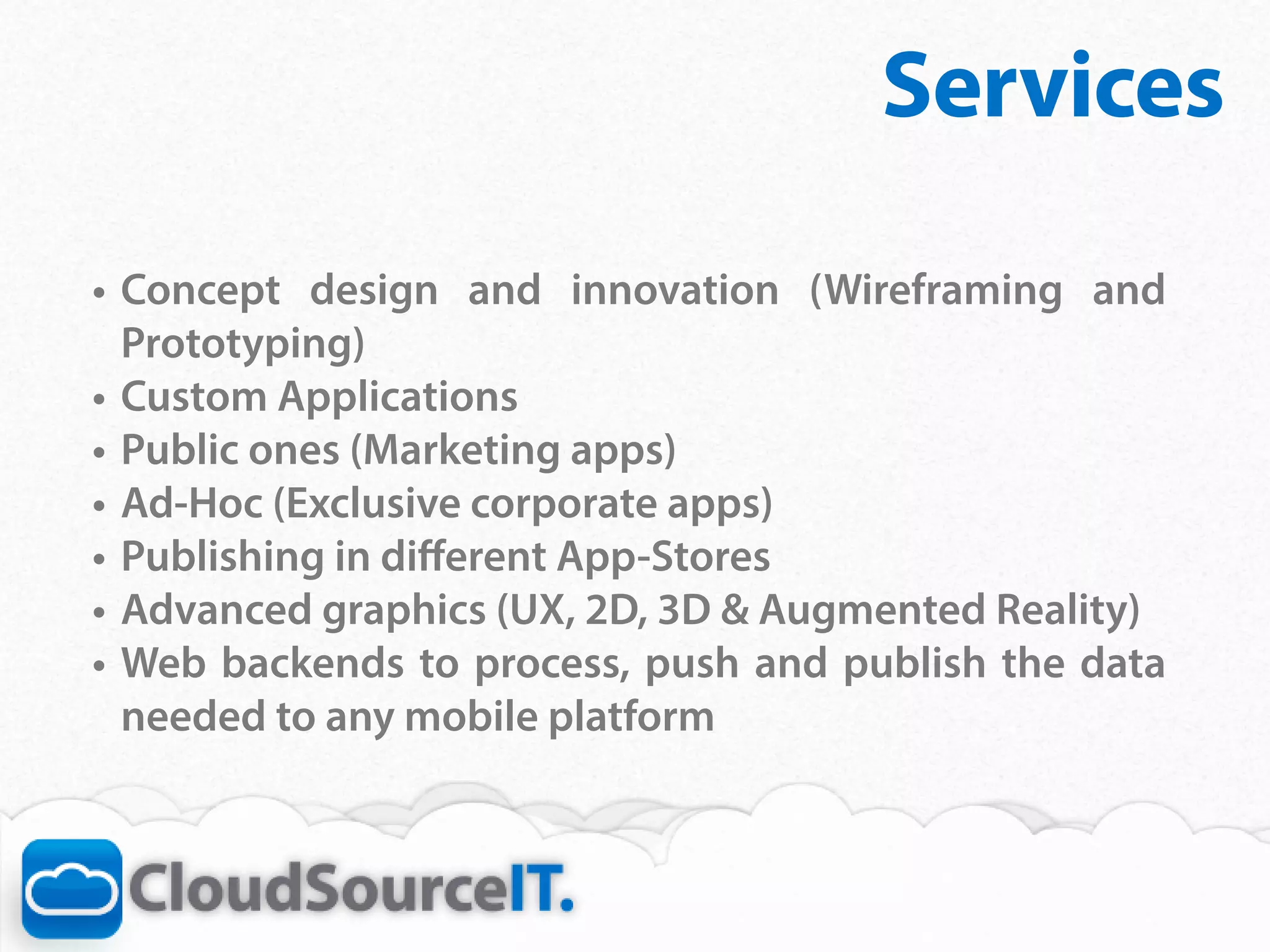 Services
•	 Concept design and innovation (Wireframing and
   Prototyping)
•	 Custom Applications
•	 Public ones (Marketing apps)
•	 Ad-Hoc (Exclusive corporate apps)
•	 Publishing in different App-Stores
•	 Advanced graphics (UX, 2D, 3D & Augmented Reality)
•	 Web backends to process, push and publish the data
   needed to any mobile platform
 