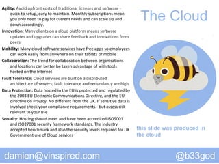 Agility: Avoid upfront costs of traditional licenses and software -
     quick to setup, easy to maintain. Monthly subscriptions mean
     you only need to pay for current needs and can scale up and
     down accordingly.
                                                                             The Cloud
Innovation: Many clients on a cloud platform means software
     updates and upgrades can share feedback and innovations from
     peers
Mobility: Many cloud software services have free apps so employees
     can work easily from anywhere on their tablets or mobile
Collaboration: The trend for collaboration between organisations
     and locations can better be taken advantage of with tools
     hosted on the Internet
Fault Tolerance: Cloud services are built on a distributed
     architecture of servers; fault tolerance and redundancy are high
Data Protection: Data hosted in the EU is protected and regulated by
     the 2003 EU Electronic Communications Directive, and the EU
     directive on Privacy. No different from the UK. If sensitive data is
     involved check your compliance requirements - but assess risk
     relevant to your use
Security: Hosting should meet and have been accredited ISO9001
     and ISO27001 security framework standards. The industry
     accepted benchmark and also the security levels required for UK        this slide was produced in
     Government use of Cloud services                                       the cloud



 damien@vinspired.com                                                                     @b33god
 
