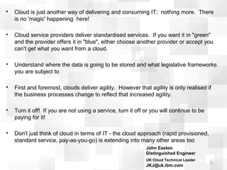 
    Cloud is just another way of delivering and consuming IT; nothing more. There
    is no 'magic' happening here!


    Cloud service providers deliver standardised services. If you want it in "green"
    and the provider offers it in "blue", either choose another provider or accept you
    can't get what you want from a cloud.


    Understand where the data is going to be stored and what legislative frameworks
    you are subject to


    First and foremost, clouds deliver agility. However that agility is only realised if
    the business processes change to reflect that increased agility.


    Turn it off! If you are not using a service, turn it off or you will continue to be
    paying for it!


    Don't just think of cloud in terms of IT - the cloud approach (rapid provisioned,
    standard service, pay-as-you-go) is extending into many other areas too
                                                             John Easton
                                                             Distinguished Engineer
                                                             UK Cloud Technical Leader   leader
                                                                                                  11
                                                             JKJ@uk.ibm.com
 