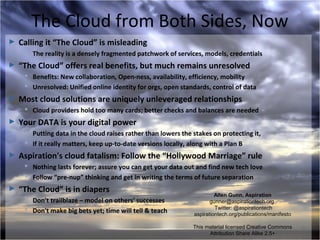 The Cloud from Both Sides, Now
►   Calling it “The Cloud” is misleading
      The reality is a densely fragmented patchwork of services, models, credentials
►   “The Cloud” offers real benefits, but much remains unresolved
      Benefits: New collaboration, Open-ness, availability, efficiency, mobility
      Unresolved: Unified online identity for orgs, open standards, control of data
►   Most cloud solutions are uniquely unleveraged relationships
      Cloud providers hold too many cards; better checks and balances are needed
►   Your DATA is your digital power
      Putting data in the cloud raises rather than lowers the stakes on protecting it,
      If it really matters, keep up-to-date versions locally, along with a Plan B
►   Aspiration's cloud fatalism: Follow the “Hollywood Marriage” rule
      Nothing lasts forever; assure you can get your data out and find new tech love
      Follow “pre-nup” thinking and get in writing the terms of future separation
►   “The Cloud” is in diapers
                                                                        Allen Gunn, Aspiration
      Don't trailblaze – model on others' successes                  gunner@aspirationtech.org
      Don't make big bets yet; time will tell & teach                  Twitter: @aspirationtech
                                                               aspirationtech.org/publications/manifesto

                                                               This material licensed Creative Commons
                                                                     Attribution Share Alike 2.5+
 