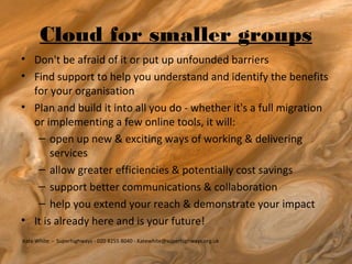 Cloud for smaller groups
• Don't be afraid of it or put up unfounded barriers
• Find support to help you understand and identify the benefits
  for your organisation
• Plan and build it into all you do - whether it's a full migration
  or implementing a few online tools, it will:
   – open up new & exciting ways of working & delivering
       services
   – allow greater efficiencies & potentially cost savings
   – support better communications & collaboration
   – help you extend your reach & demonstrate your impact
• It is already here and is your future!
Kate White - Superhighways - 020 8255 8040 - Katewhite@superhighways.org.uk
 