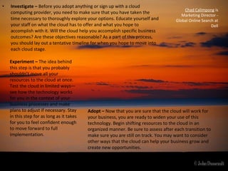 •   Investigate – Before you adopt anything or sign up with a cloud
                                                                                          Chad Calimpong is
    computing provider, you need to make sure that you have taken the
                                                                                         Marketing Director -
    time necessary to thoroughly explore your options. Educate yourself and           Global Online Search at
    your staff on what the cloud has to offer and what you hope to                                       Dell
    accomplish with it. Will the cloud help you accomplish specific business
    outcomes? Are these objectives reasonable? As a part of this process,
    you should lay out a tentative timeline for when you hope to move into
    each cloud stage.

    Experiment – The idea behind
    this step is that you probably
    shouldn’t move all your
    resources to the cloud at once.
    Test the cloud in limited ways—
    see how the technology works
    for you in the context of your
    business processes and make
    plans to adjust if necessary. Stay     Adopt – Now that you are sure that the cloud will work for
    in this step for as long as it takes   your business, you are ready to widen your use of this
    for you to feel confident enough       technology. Begin shifting resources to the cloud in an
    to move forward to full                organized manner. Be sure to assess after each transition to
    implementation.                        make sure you are still on track. You may want to consider
                                           other ways that the cloud can help your business grow and
                                           create new opportunities.
 