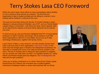 Terry Stokes Lasa CEO Foreword
Within the next 2 years, there will be no more conversations about whether
or not to choose a cloud service as a solution. The fact that your
organisation’s data is hosted remotely and not sitting on a server in your
building will be irrelevant. It will just be the norm.

The work we have been doing over the last 12 months includes a report
released in January looking at Charities’ use of ICT, and our Charity Digital
Leaders Report in November - both these and other recent research back
up the idea that the majority of services will be delivered via the internet
very soon.

A recent survey by Lasa and Partners highlighted that 67% of respondents
employed no staff to maintain technology. Cloud solutions could offer
these organisations a life line to more stable, secure and up to date
technology infrastructure, together with saving money.

Lasa’s Cloud Toolbox, a new resource, can help charities decide which
tools could work best for their organisation Lasa Cloud Toolbox In the
same way that Google apps or Dropbox has widespread acceptance, the
next step is managing the move of our data and finance systems to the
cloud. The key to success here is asking the right questions of suppliers,
can you access your data when you like?; is it regularly backed up?; clarity
before commitment equals good due diligence. Our knowledgebase can
help with the right questions.

Thank you to all the contributors to our Cloud: What Every Charity Leader
Should Know 2013 Report, this innovative way of pulling together
individual’s knowledge enables us share wide expertise with our Sector.
 