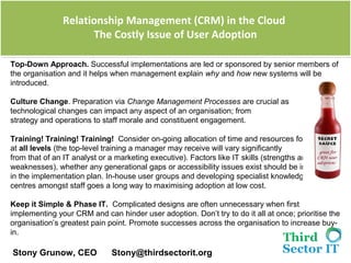 Relationship Management (CRM) in the Cloud
               Relationship Management (CRM) in the Cloud
                     The Costly Issue of User Adoption
                      The Costly Issue of User Adoption

Top-Down Approach. Successful implementations are led or sponsored by senior members of 
the organisation and it helps when management explain why and how new systems will be 
introduced.

Culture Change. Preparation via Change Management Processes are crucial as 
technological changes can impact any aspect of an organisation; from 
strategy and operations to staff morale and constituent engagement. 

Training! Training! Training! Consider on-going allocation of time and resources for staff 
at all levels (the top-level training a manager may receive will vary significantly
from that of an IT analyst or a marketing executive). Factors like IT skills (strengths and
weaknesses), whether any generational gaps or accessibility issues exist should be included
in the implementation plan. In-house user groups and developing specialist knowledge 
centres amongst staff goes a long way to maximising adoption at low cost.

Keep it Simple & Phase IT. Complicated designs are often unnecessary when first 
implementing your CRM and can hinder user adoption. Don’t try to do it all at once; prioritise the 
organisation’s greatest pain point. Promote successes across the organisation to increase buy-
in.

 Stony Grunow, CEO            Stony@thirdsectorit.org
 