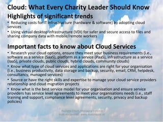 Cloud: What Every Charity Leader Should Know
Highlights of significant trends
• Reducing costs for IT infrastructure (hardware & software) by adopting cloud
services
• Using virtual desktop infrastructure (VDI) for safer and secure access to files and
sharing company data with mobile/remote workers

Important facts to know about Cloud Services
• Research your cloud options, ensure they meet your business requirements (i.e.,
software as a service (SaaS), platform as a service (PaaS), infrastructure as a service
(IaaS), private clouds, public clouds, hybrid clouds, community clouds)
• Know what type of cloud services and applications are right for your organisation
(i.e., business productivity, data storage and backup, security, email, CRM, helpdesk,
consultancy, managed services)
• Source or have the right skills and expertise to manage your cloud service providers
relationship and cloud migration projects
• Know what is the best service model for your organisation and ensure service
providers has service level agreements to meet your organisations needs (i.e., staff
training and support, compliance level agreements, security, privacy and backup
policies)

                                Paulette Elliott, Managing Director
                              Huduma Limited : www.huduma.co.uk
 