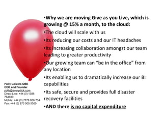 •Why we are moving Give as you Live, which is
                               growing @ 15% a month, to the cloud:
                               •The cloud will scale with us
                               •Its reducing our costs and our IT headaches
                               •Its increasing collaboration amongst our team
                               leading to greater productivity
                               •Our growing team can “be in the office” from
                               any location
                               •Its enabling us to dramatically increase our BI
Polly Gowers OBE
CEO and Founder
                               capabilities
polly@everyclick.com 
Direct Line: +44 (0) 1386      •Its safe, secure and provides full disaster
764930
Mobile: +44 (0) 7778 956 734   recovery facilities
Fax: +44 (0) 870 005 5055
                               •AND there is no capital expenditure
 