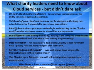 What charity leaders need to know about
  Cloud services - but didn’t dare ask
•   Be clear about business outcomes – is your driver cost reduction or the
    ability to be more agile and responsive?
•   Total cost of your cloud solution may not be cheaper in the long run-
    actually its moving from capital to operational expenditure.
•   Identify key business processes suitable for outsourcing to the Cloud –
    email/calendar, databases, accounts, shared files and documents.
•   Due diligence – who’s doing the hosting, how big is the company, what disaster
    recovery do they have? And what’s their liability if it goes wrong?
•   Data Protection – not necessarily a deal-breaker, but try to look for UK/EU
    hosts - privacy rules are more stringent than in the USA.
•   Sort the “kids from the adults” – even well known cloud services like
    Microsoft 365 are in their relative infancy.
•   The Cloud is not a Panacea, you will still need product support and
    maintenance.
              Miles Maier – Lasa – mmaier@lasa.org.uk @lasaict
 