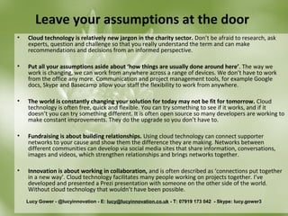 Leave your assumptions at the door
•   Cloud technology is relatively new jargon in the charity sector. Don’t be afraid to research, ask
    experts, question and challenge so that you really understand the term and can make
    recommendations and decisions from an informed perspective.

•   Put all your assumptions aside about ‘how things are usually done around here’. The way we
    work is changing, we can work from anywhere across a range of devices. We don’t have to work
    from the office any more. Communication and project management tools, for example Google
    docs, Skype and Basecamp allow your staff the flexibility to work from anywhere.

•   The world is constantly changing your solution for today may not be fit for tomorrow. Cloud
    technology is often free, quick and flexible. You can try something to see if it works, and if it
    doesn’t you can try something different. It is often open source so many developers are working to
    make constant improvements. They do the upgrade so you don’t have to.

•   Fundraising is about building relationships. Using cloud technology can connect supporter
    networks to your cause and show them the difference they are making. Networks between
    different communities can develop via social media sites that share information, conversations,
    images and videos, which strengthen relationships and brings networks together.

•   Innovation is about working in collaboration, and is often described as ‘connections put together
    in a new way’. Cloud technology facilitates many people working on projects together. I’ve
    developed and presented a Prezi presentation with someone on the other side of the world.
    Without cloud technology that wouldn’t have been possible.
    Lucy Gower - @lucyinnovation - E: lucy@lucyinnovation.co.uk - T: 07919 173 042 - Skype: lucy.gower3
 