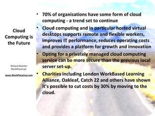 • 70% of organisations have some form of cloud
                        computing - a trend set to continue
                      • Cloud computing and in particular hosted virtual
     Cloud
                        desktops supports remote and flexible workers,
Computing is
                        improves IT performance, reduces operating costs
 the Future
                        and provides a platform for growth and innovation
                      • Opting for a privately managed cloud computing
                        service can be more secure than the previous local
   Richard Butcher
   WorkPlaceLive
                        server set-up.
www.WorkPlaceLive.com • Charities including London WorkBased Learning
                        Alliance, Oakleaf, Catch 22 and others have shown
                        it’s possible to cut costs by 30% by moving to the
                        cloud.
 