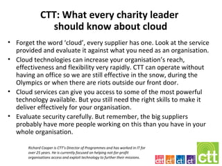 CTT: What every charity leader
                should know about cloud
• Forget the word ‘cloud’, every supplier has one. Look at the service
  provided and evaluate it against what you need as an organisation.
• Cloud technologies can increase your organisation’s reach,
  effectiveness and flexibility very rapidly. CTT can operate without
  having an office so we are still effective in the snow, during the
  Olympics or when there are riots outside our front door.
• Cloud services can give you access to some of the most powerful
  technology available. But you still need the right skills to make it
  deliver effectively for your organisation.
• Evaluate security carefully. But remember, the big suppliers
  probably have more people working on this than you have in your
  whole organisation.

       Richard Cooper is CTT’s Director of Programmes and has worked in IT for
       over 25 years. He is currently focused on helping not-for-profit
       organisations access and exploit technology to further their missions.
 
