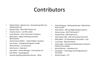 Contributors

•   Sylwia Presley - nfpvoice.com - barcampnonprofits.com   •   Chad Calimpong – Marketing Director- Global Online
    sylwiapresley.com                                           Search at Dell
•   Morgan Killick - MD of ESP Projects Ltd                 •   Sarah Parker – MD Lamplight Database Systems
•   Graciano Soares – Jisc RSC London                       •   Stony Grunow – CEO Third Sector IT
•   Lewis Atkinson - CEO, Community IT Academy              •   Paulette Elliot – MD Huduma Ltd.
•   Matt Collins - Digital marketing consultant             •   Polly Gowers OBE – CEO and Founder Every Click
    @charitychap                                            •   Miles Maier – ICT Development Consultant – Lasa
•   Damien Austin-Walker - Head of Digital- vInspired       •   Lucy Gower - @lucyinnovation
•   John Easton – Distinguished Engineer at IBM             •   James Leigh – International Marketing Co-ordinator –
•   Philip Anthony – Co-op Systems                              Salesforce Foundation
•   Allen Gunner – Aspiration                               •   Richard Butcher – Workplace Live
•   Josh Hoole – Partner Manager – Communities 2.0          •   Sian Basker – Technology and Strategy Research
•   Kate White – Superhighways                                  Consultant
•   Annalise Hoehling Publications Director - NTEN          •   Richard Cooper – CTT
 