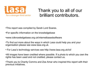 Thank you to all of our
                                brilliant contributors.

•This report was compiled by Sarah Lord Soares.

•For specific information on the knowledgebase

•www.ictknowledgebase.org.uk/internetbasedsoftware

•To find out more about the ways in which Lasa could help you and your
organisation please see www.lasa.org.uk.
• For Lasa’s technology services see http://www.lasa.org.uk/ict/

•All images have been credited where possible. If a photo to which you own the
rights has been used and not credited, please contact us.
•Thank you to Charity Comms and Zoe Amar who inspired this report with their
previous initiatives.
 