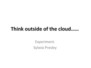 Think outside of the cloud……

          Experiment.
         Sylwia Presley
 