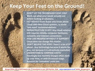 Keep Your Feet on the Ground!
                            • DON’T LET THE TECHNOLOGY LEAD YOU!
                              Work out what your needs actually are
                              before looking at solutions.
                            • GET ADVICE! From those who know about
                              Cloud AND Non-Cloud systems, to avoid
                              ‘one-eyed’ recommendations.
                            • INFRASTRUCTURE IS KEY! Any cloud solution
                              still requires reliable computer hardware,
                              networks and internet connections.
                            • FEW CAN PROSPER WITHOUT IT SUPPORT!
                              Cloud does not change this maxim.
                            • DON’T BELIEVE THE HYPE! There’s a lot of it
                              about.. buy technology because it works for
                              you, not because it is attractively marketed.
                            • UNDERSTAND & COMPARE COSTS!
                              Seemingly low monthly charges often stack
                              up over time, or with increased usage.
                              Account for ‘transition’ costs too.


Morgan Killick, MD of ESP Projects Ltd, IT Consultants to over 100 Charities. Web: www.espprojects.co.uk Twitter: @espprojects
 