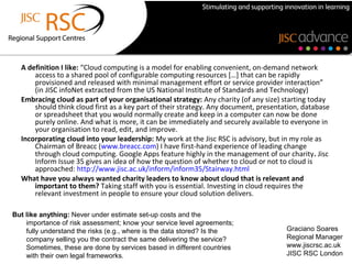 A definition I like: “Cloud computing is a model for enabling convenient, on-demand network
      access to a shared pool of configurable computing resources […] that can be rapidly
      provisioned and released with minimal management effort or service provider interaction”
      (in JISC infoNet extracted from the US National Institute of Standards and Technology)
  Embracing cloud as part of your organisational strategy: Any charity (of any size) starting today
      should think cloud first as a key part of their strategy. Any document, presentation, database
      or spreadsheet that you would normally create and keep in a computer can now be done
      purely online. And what is more, it can be immediately and securely available to everyone in
      your organisation to read, edit, and improve.
  Incorporating cloud into your leadership: My work at the Jisc RSC is advisory, but in my role as
      Chairman of Breacc (www.breacc.com) I have first-hand experience of leading change
      through cloud computing. Google Apps feature highly in the management of our charity. Jisc
      Inform Issue 35 gives an idea of how the question of whether to cloud or not to cloud is
      approached: http://www.jisc.ac.uk/inform/inform35/Stairway.html
  What have you always wanted charity leaders to know about cloud that is relevant and
      important to them? Taking staff with you is essential. Investing in cloud requires the
      relevant investment in people to ensure your cloud solution delivers.

But like anything: Never under estimate set-up costs and the
    importance of risk assessment; know your service level agreements;
    fully understand the risks (e.g., where is the data stored? Is the                Graciano Soares
    company selling you the contract the same delivering the service?                 Regional Manager
    Sometimes, these are done by services based in different countries                www.jiscrsc.ac.uk
    with their own legal frameworks.                                                  JISC RSC London
 