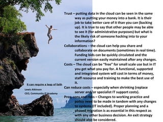 Trust – putting data in the cloud can be seen in the same
                                         way as putting your money into a bank. It is their
                                         job to take better care of it than you can (backing
                                         up). It is true to say that other people may be able
                                         to see it (for administrative purposes) but what is
                                         the likely risk of someone hacking into to your
                                         information?
                                  Collaborations – the cloud can help you share and
                                         collaborate on documents (sometimes in real time).
                                         Funding bids can be quickly circulated and the
                                         current version easily maintained after any changes.
                                  Costs – The cloud can be “free” for small scale use but in IT
                                         you get what you pay for. A functional, supported
                                         and integrated system will cost in terms of money,
                                         staff resource and training to make the best use of
 It can require a leap of faith
                                         it.
Lewis Atkinson
                                  Can reduce costs – especially when shrinking (replace
CEO, Community IT Academy                server and/or specialist IT support costs).
                                  Pros, cons and risks – Changes to working practice and
                                         policy need to be made in tandem with any changes
                                         to systems (IT included). Proper planning and a
                                         phased migration is as essential in this respect as
                                         with any other business decision. An exit strategy
                                         should also be considered.
 