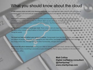 What you should know about the cloud
17,000 memory sticks are left in dry cleaning every year. Your organisation's data is safer in the cloud than on
hardware, which will eventually get stolen or lost. Leave security to the experts, and focus on your vital work.


Your team is everyone. Platforms like Google Drive and Evernote allow multiple people to edit documents
simultaneously. Collaboration is now the default. Open up your planning, strategy and implementation plans to
anyone with an interest. Let them comment and contribute. You'll be amazed at the results.


Infrastructure is a millstone round your neck. Those noisy servers are expensive to buy, maintain and fix. Rent
file space online instead, using Dropbox or Drive, and leave the maintenance to the experts while you get on with
saving the world.


The cloud can help you deliver your service to millions. Young people have two states - online, and asleep. There
are millions of people, young and old, looking for your help online. Use Google Grants to draw their attention,
buy cheap online chat, message board and other functionality, and give them that help.


Work from the sofa in Switzerland. Storing your CRM on Salesforce and your email, calendar and documents in
Google Apps means everything is accessible on your smartphone, iPad or laptop, anywhere in the world. The
world is your office.



                                                                       Matt Collins
                                                                       Digital marketing consultant
                                                                       @charitychap
                                                                       www.charitychap.com
 