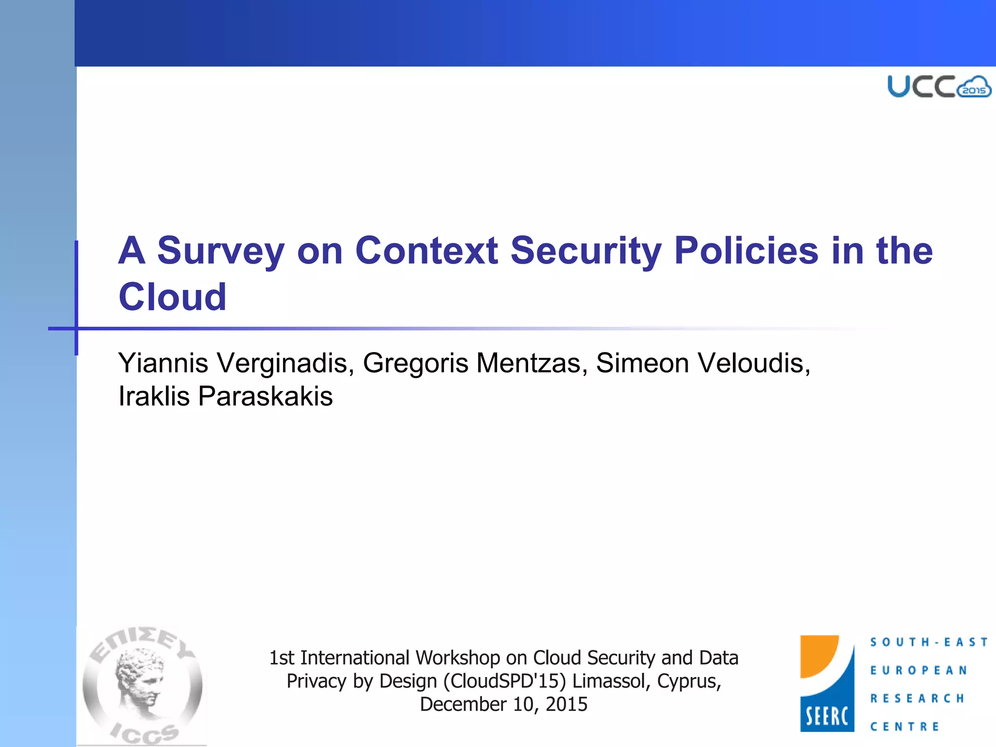 A Survey on Context Security Policies in the
Cloud
Yiannis Verginadis, Gregoris Mentzas, Simeon Veloudis,
Iraklis Paraskakis
1st International Workshop on Cloud Security and Data
Privacy by Design (CloudSPD'15) Limassol, Cyprus,
December 10, 2015
 