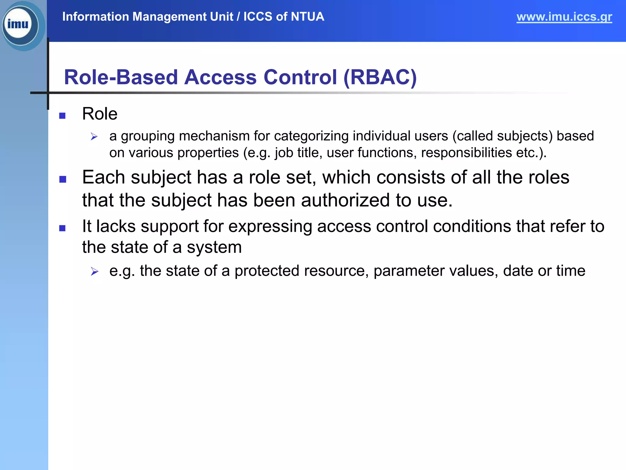Information Management Unit / ICCS of NTUA www.imu.iccs.gr
Role-Based Access Control (RBAC)
 Role
 a grouping mechanism for categorizing individual users (called subjects) based
on various properties (e.g. job title, user functions, responsibilities etc.).
 Each subject has a role set, which consists of all the roles
that the subject has been authorized to use.
 It lacks support for expressing access control conditions that refer to
the state of a system
 e.g. the state of a protected resource, parameter values, date or time
 