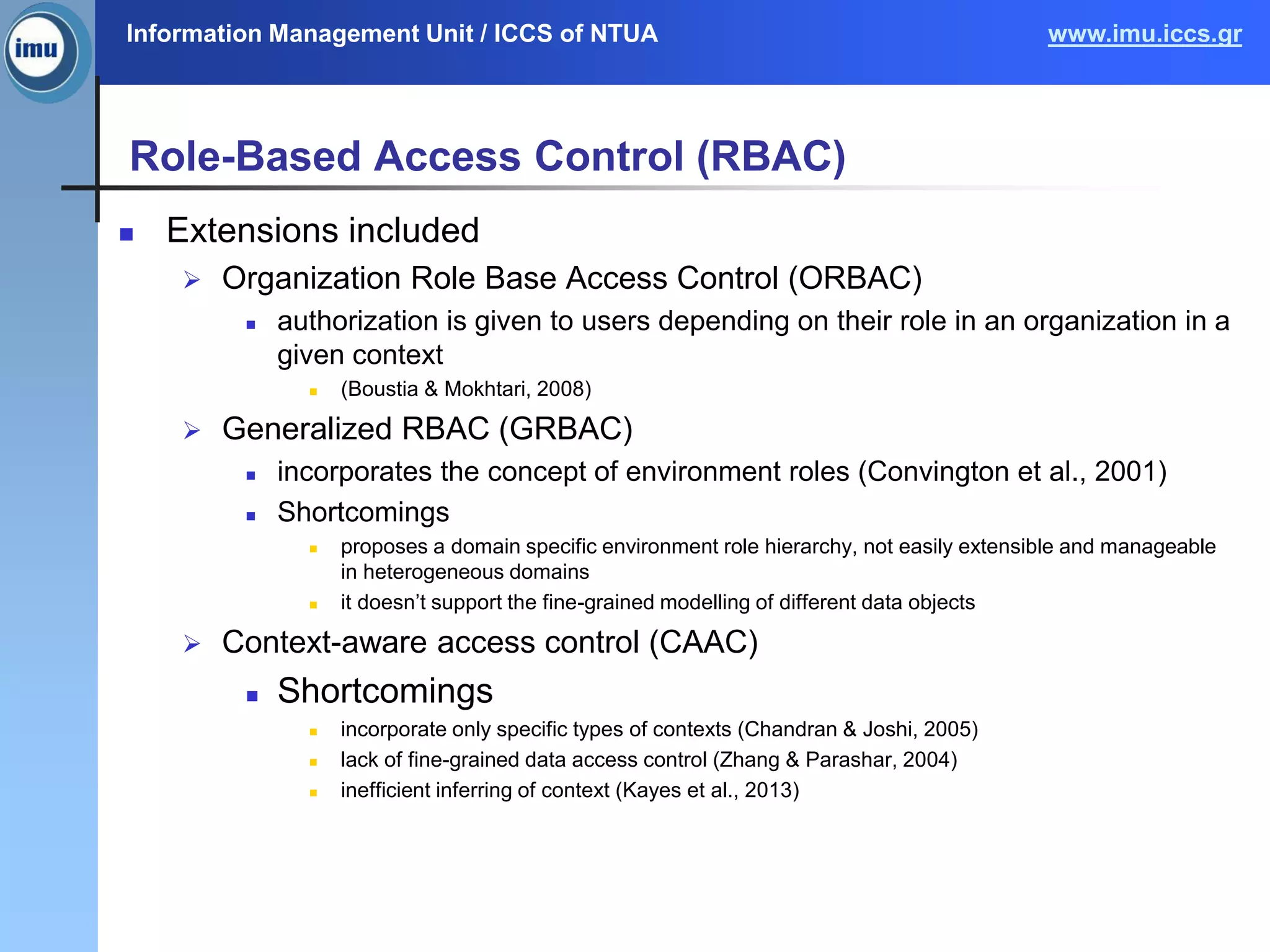 Information Management Unit / ICCS of NTUA www.imu.iccs.gr
Role-Based Access Control (RBAC)
 Extensions included
 Organization Role Base Access Control (ORBAC)
 authorization is given to users depending on their role in an organization in a
given context
 (Boustia & Mokhtari, 2008)
 Generalized RBAC (GRBAC)
 incorporates the concept of environment roles (Convington et al., 2001)
 Shortcomings
 proposes a domain specific environment role hierarchy, not easily extensible and manageable
in heterogeneous domains
 it doesn’t support the fine-grained modelling of different data objects
 Context-aware access control (CAAC)
 Shortcomings
 incorporate only specific types of contexts (Chandran & Joshi, 2005)
 lack of fine-grained data access control (Zhang & Parashar, 2004)
 inefficient inferring of context (Kayes et al., 2013)
 