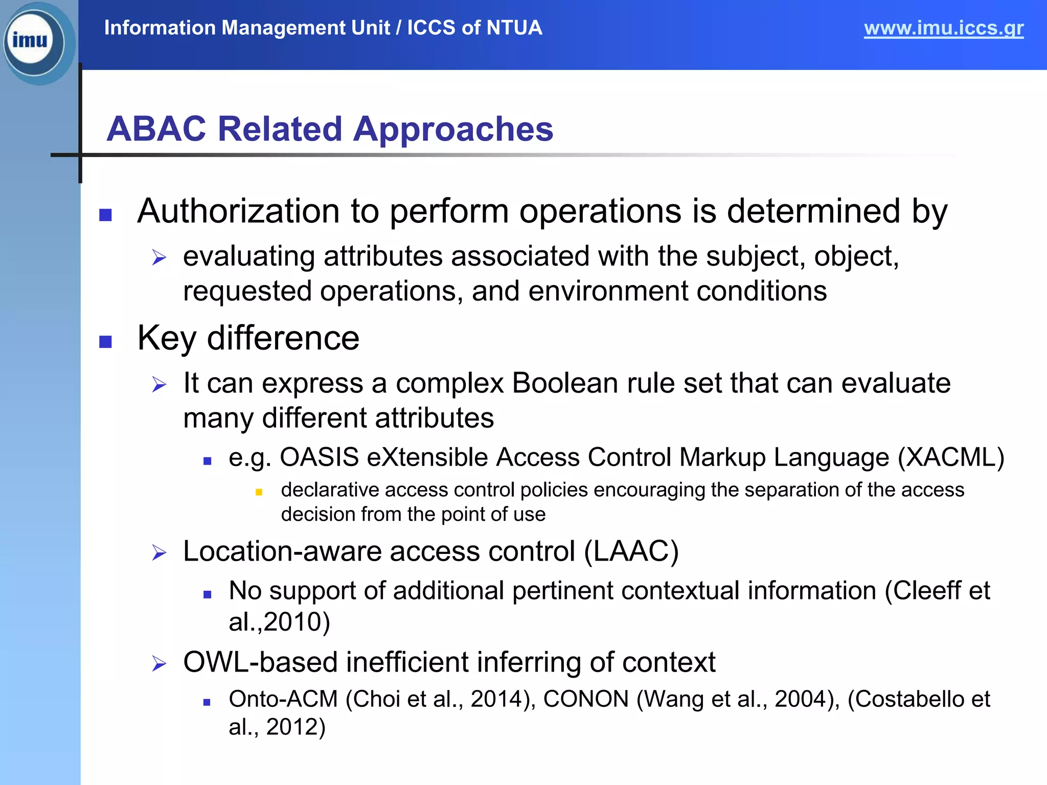 Information Management Unit / ICCS of NTUA www.imu.iccs.gr
ABAC Related Approaches
 Authorization to perform operations is determined by
 evaluating attributes associated with the subject, object,
requested operations, and environment conditions
 Key difference
 It can express a complex Boolean rule set that can evaluate
many different attributes
 e.g. OASIS eXtensible Access Control Markup Language (XACML)
 declarative access control policies encouraging the separation of the access
decision from the point of use
 Location-aware access control (LAAC)
 No support of additional pertinent contextual information (Cleeff et
al.,2010)
 OWL-based inefficient inferring of context
 Onto-ACM (Choi et al., 2014), CONON (Wang et al., 2004), (Costabello et
al., 2012)
 