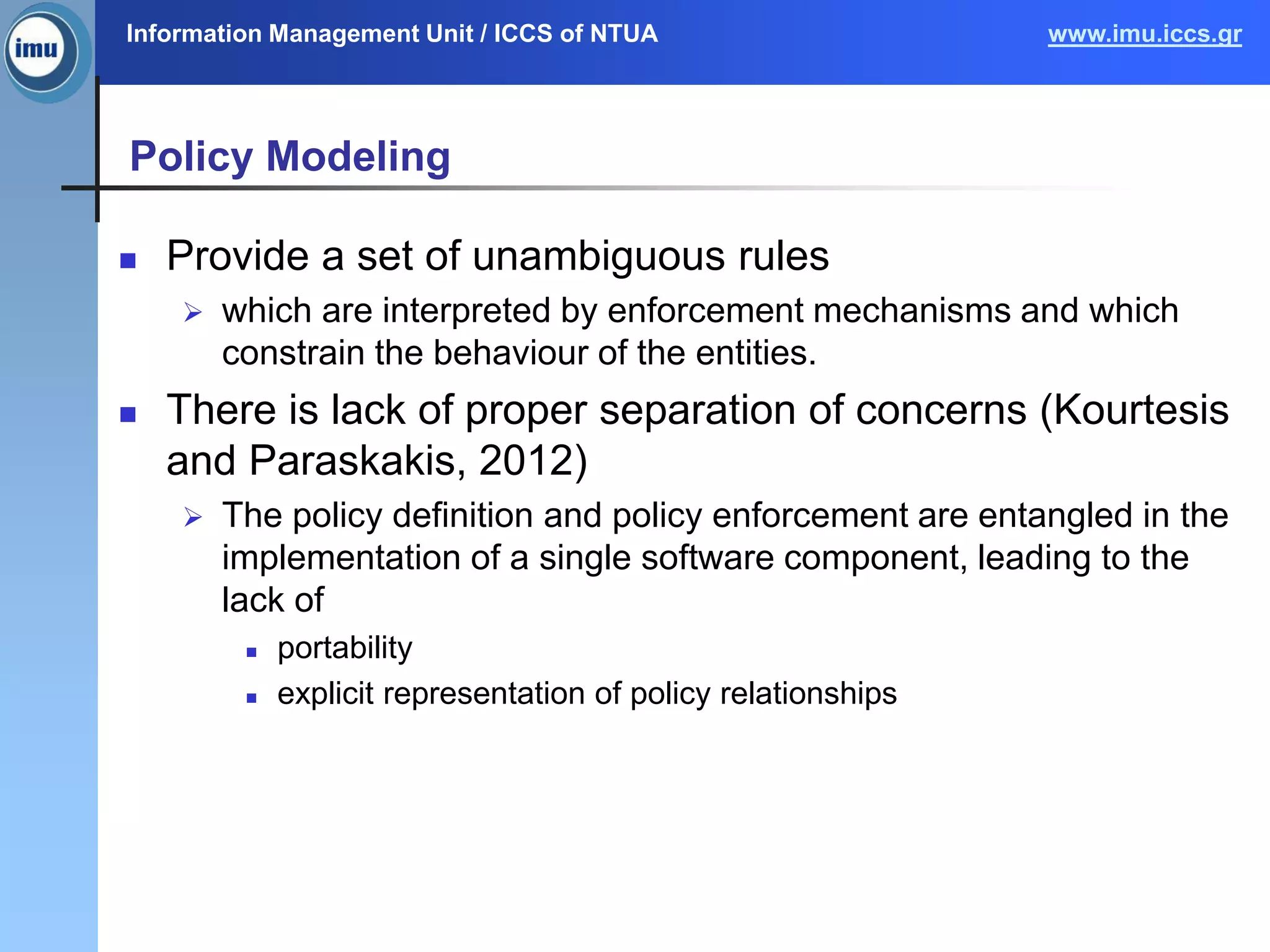 Information Management Unit / ICCS of NTUA www.imu.iccs.gr
Policy Modeling
 Provide a set of unambiguous rules
 which are interpreted by enforcement mechanisms and which
constrain the behaviour of the entities.
 There is lack of proper separation of concerns (Kourtesis
and Paraskakis, 2012)
 The policy definition and policy enforcement are entangled in the
implementation of a single software component, leading to the
lack of
 portability
 explicit representation of policy relationships
 