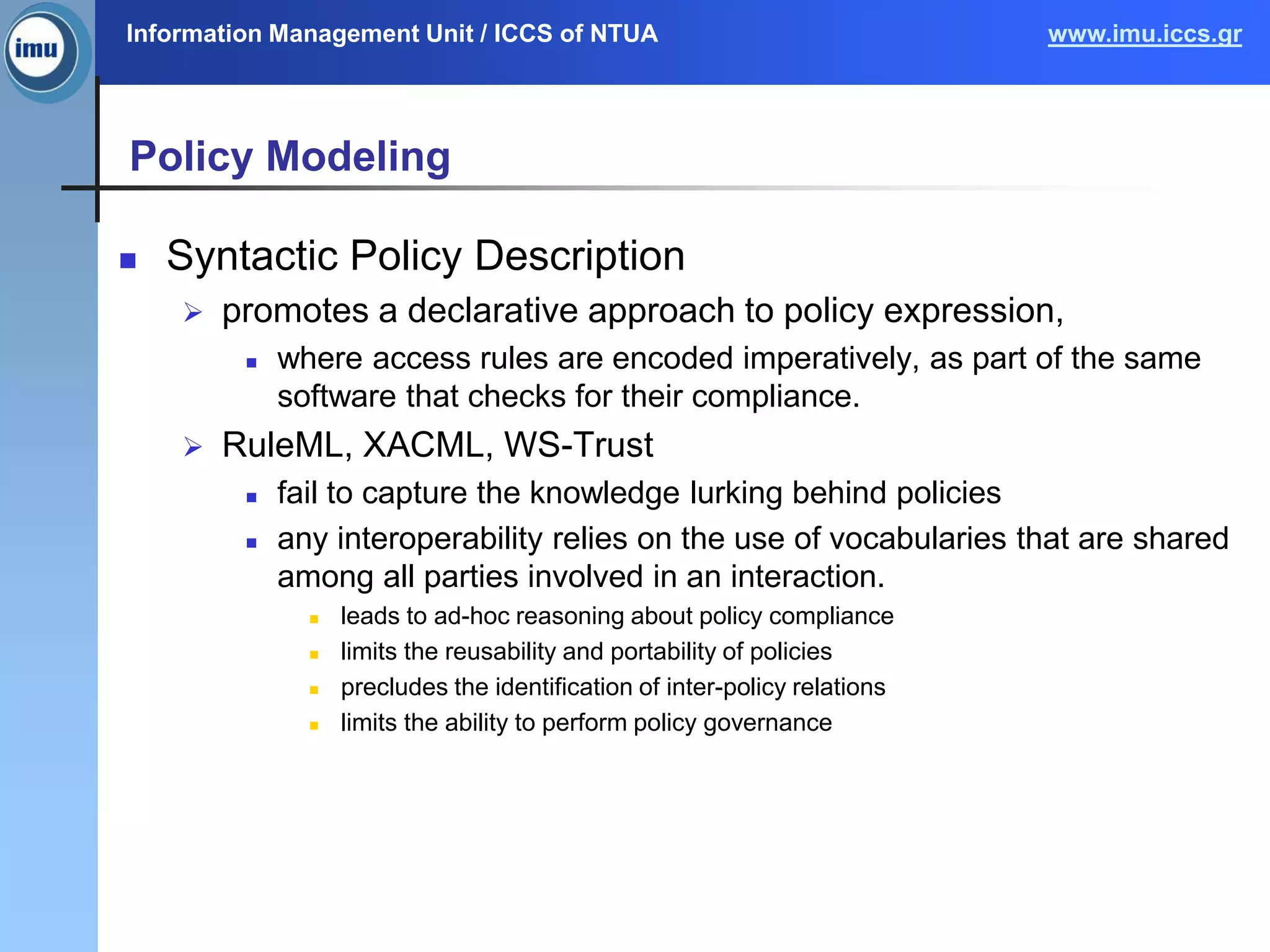 Information Management Unit / ICCS of NTUA www.imu.iccs.gr
Policy Modeling
 Syntactic Policy Description
 promotes a declarative approach to policy expression,
 where access rules are encoded imperatively, as part of the same
software that checks for their compliance.
 RuleML, XACML, WS-Trust
 fail to capture the knowledge lurking behind policies
 any interoperability relies on the use of vocabularies that are shared
among all parties involved in an interaction.
 leads to ad-hoc reasoning about policy compliance
 limits the reusability and portability of policies
 precludes the identification of inter-policy relations
 limits the ability to perform policy governance
 
