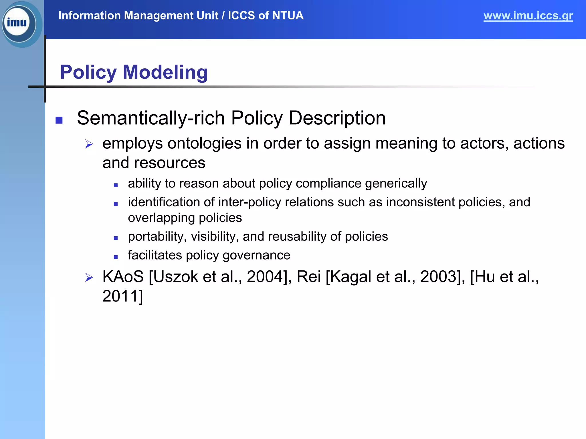 Information Management Unit / ICCS of NTUA www.imu.iccs.gr
Policy Modeling
 Semantically-rich Policy Description
 employs ontologies in order to assign meaning to actors, actions
and resources
 ability to reason about policy compliance generically
 identification of inter-policy relations such as inconsistent policies, and
overlapping policies
 portability, visibility, and reusability of policies
 facilitates policy governance
 KAoS [Uszok et al., 2004], Rei [Kagal et al., 2003], [Hu et al.,
2011]
 