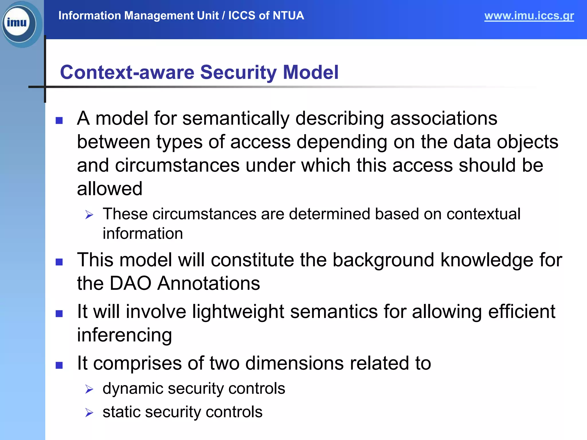 Information Management Unit / ICCS of NTUA www.imu.iccs.gr
Context-aware Security Model
 A model for semantically describing associations
between types of access depending on the data objects
and circumstances under which this access should be
allowed
 These circumstances are determined based on contextual
information
 This model will constitute the background knowledge for
the DAO Annotations
 It will involve lightweight semantics for allowing efficient
inferencing
 It comprises of two dimensions related to
 dynamic security controls
 static security controls
 