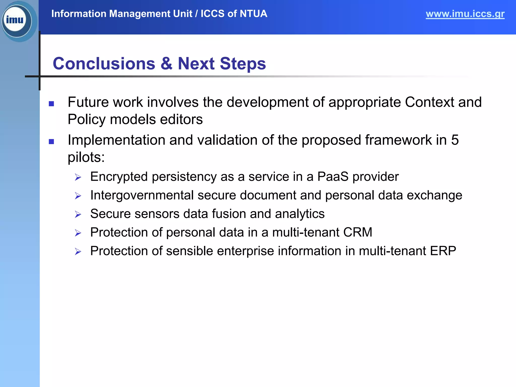 Information Management Unit / ICCS of NTUA www.imu.iccs.gr
Conclusions & Next Steps
 Future work involves the development of appropriate Context and
Policy models editors
 Implementation and validation of the proposed framework in 5
pilots:
 Encrypted persistency as a service in a PaaS provider
 Intergovernmental secure document and personal data exchange
 Secure sensors data fusion and analytics
 Protection of personal data in a multi-tenant CRM
 Protection of sensible enterprise information in multi-tenant ERP
 