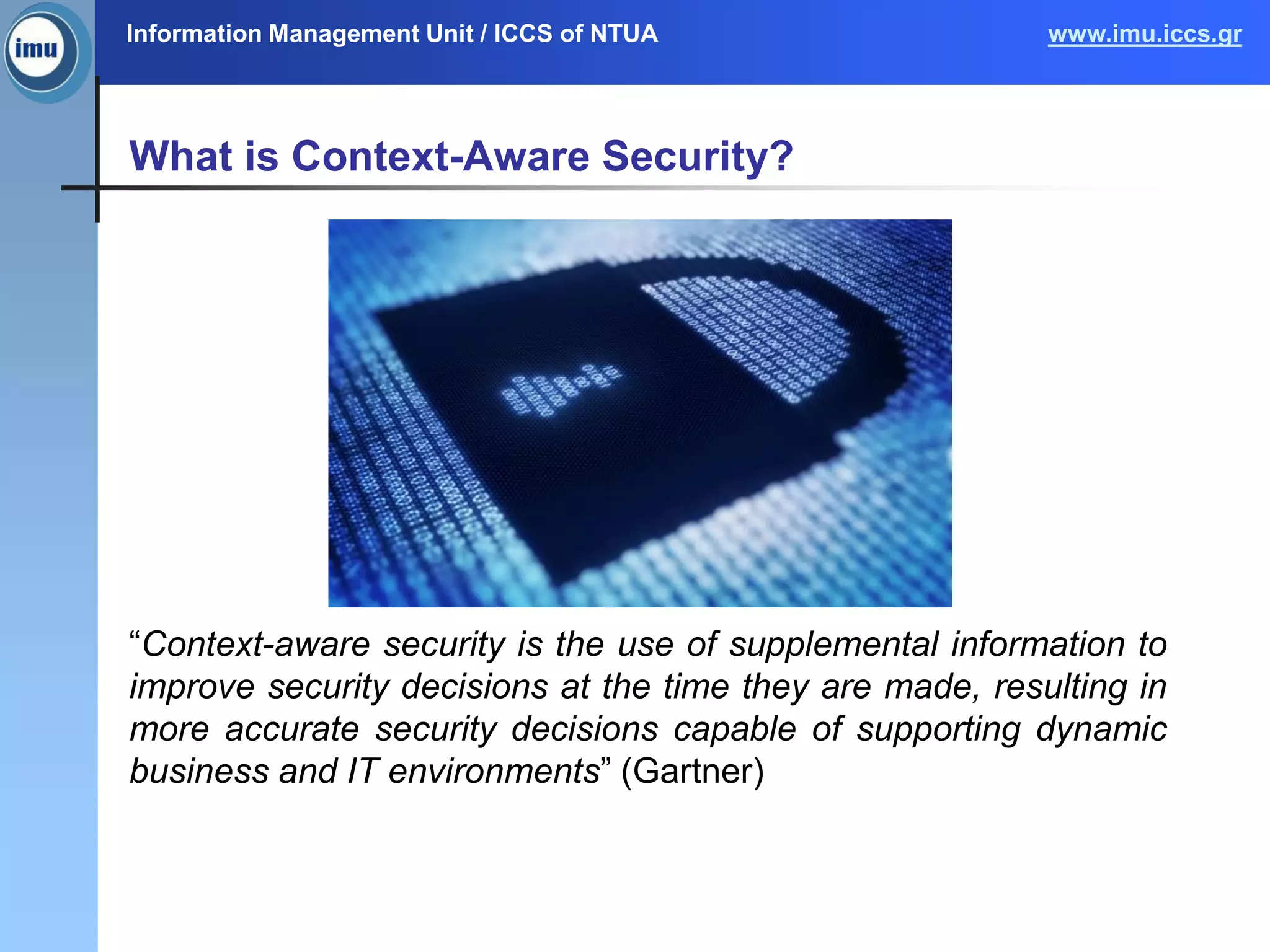Information Management Unit / ICCS of NTUA www.imu.iccs.gr
What is Context-Aware Security?
“Context-aware security is the use of supplemental information to
improve security decisions at the time they are made, resulting in
more accurate security decisions capable of supporting dynamic
business and IT environments” (Gartner)
4
 