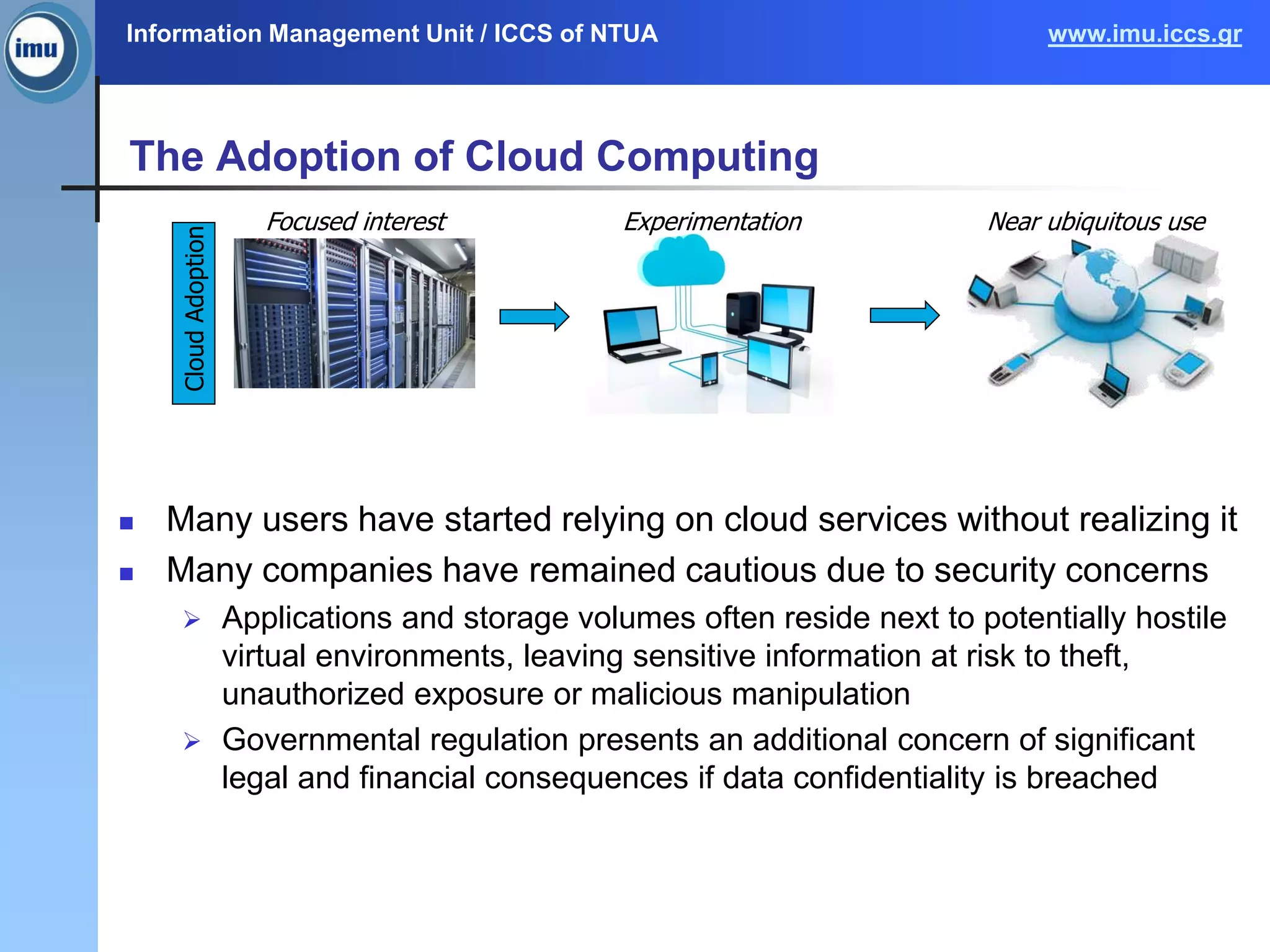 Information Management Unit / ICCS of NTUA www.imu.iccs.gr
The Adoption of Cloud Computing
 Many users have started relying on cloud services without realizing it
 Many companies have remained cautious due to security concerns
 Applications and storage volumes often reside next to potentially hostile
virtual environments, leaving sensitive information at risk to theft,
unauthorized exposure or malicious manipulation
 Governmental regulation presents an additional concern of significant
legal and financial consequences if data confidentiality is breached
Focused interest Experimentation Near ubiquitous use
CloudAdoption
 