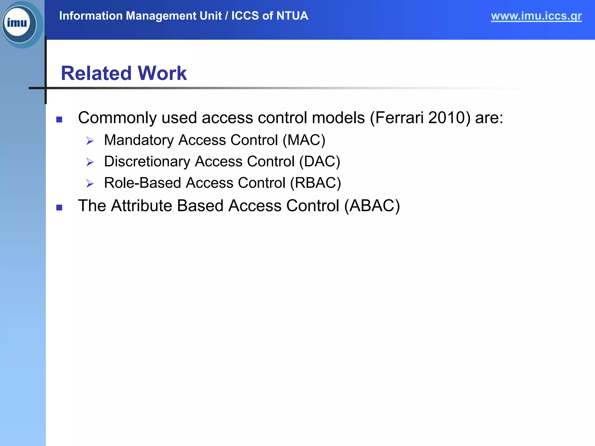 Information Management Unit / ICCS of NTUA www.imu.iccs.gr
Related Work
 Commonly used access control models (Ferrari 2010) are:
 Mandatory Access Control (MAC)
 Discretionary Access Control (DAC)
 Role-Based Access Control (RBAC)
 The Attribute Based Access Control (ABAC)
 
