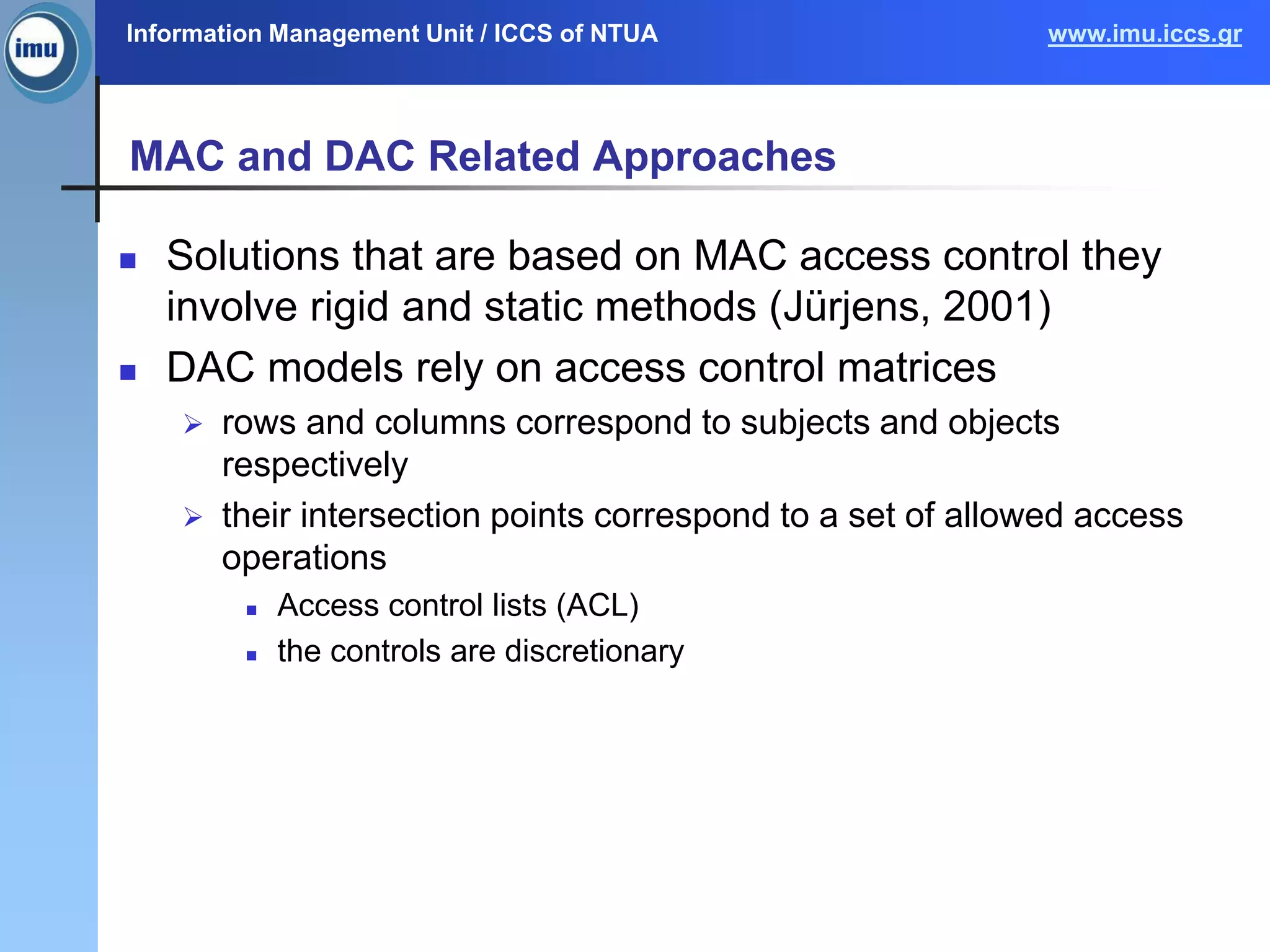Information Management Unit / ICCS of NTUA www.imu.iccs.gr
MAC and DAC Related Approaches
 Solutions that are based on MAC access control they
involve rigid and static methods (Jürjens, 2001)
 DAC models rely on access control matrices
 rows and columns correspond to subjects and objects
respectively
 their intersection points correspond to a set of allowed access
operations
 Access control lists (ACL)
 the controls are discretionary
 