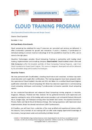 CLOUDACE TECHNOLOGIES, Regus Solitaire Business Centre (Hyderabad) Pvt Ltd, 4th Floor, Gumidelli Commercial
Complex, 1-10-39 to 44, Old Airport Road, Begumpet, Hyderabad - 500016. Contact No. +91 9000798810, Email:
trainings@cloudace.in, www.cloudace.in
Cloud Specialist (Cloud Architecture and Design Course)
Course: Cloud Specialist
Duration: 2 days
Be Cloud-Ready. Drive Growth.
Cloud computing has redefined the way IT resources are consumed and services are delivered. It
offers tremendous potential for growth and innovation. If you’re a business, IT professional or
individual seeking to extract maximum advantage of all the possibilities cloud has to offer, you’ve
come to the right place.
CloudAce Technologies provides Cloud Computing Training in partnership with leading cloud
training, implementation and consulting company Cloud Enabled. Cloud Enabled is Asia's First and
Only Company to offer the broadest portfolio of Cloud Computing Training Programs , right from
Cloud Foundation to Expert level Program. This course is designed, developed and will be delivered
by Cloud Enabled along with CloudAce Technologies.
About Our Trainers
We have partnered with CloudEnabled, a leading cloud trainer and consultant, to deliver top-notch
cloud education and sought-after certifications. The training programs have been prepared under
the supervision of Cloud Enabled’s Founder and CEO, Anil Bidari. As a certified Cloud Expert (highest
qualification attainable in Cloud Computing) Mr. Bidari has extensive experience in communicating
cloud computing techniques and training IT professionals to become specialist cloud computing
experts.
He has conducted foundational and advanced Cloud Computing training programs in Australia,
Singapore, Malaysia, Thailand and New Zealand. He has gathered immense work experience and
expertise working for some of the leading web service providers such as Hewlett Packard, Microsoft
Azure, Google Apps, and Rackspace among other household SaaS names. His expertise extends to
Private, Public and Hybrid Cloud Architecture Design. Also having experience with Openstack cloud
implementation, Bidari has already trained over 1200 IT professionals.
At CloudAce, you will learn from a selection of the most qualified and experienced trainers within
the industry. Every member of our training staff can offer wide-ranging experiential knowledge of
the industry, having trained under and certified by Anil Bidari himself.
 