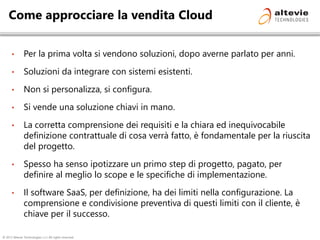 © 2013 Altevie Technologies s.r.l. All rights reserved.
Come approcciare la vendita Cloud
• Per la prima volta si vendono soluzioni, dopo averne parlato per anni.
• Soluzioni da integrare con sistemi esistenti.
• Non si personalizza, si configura.
• Si vende una soluzione chiavi in mano.
• La corretta comprensione dei requisiti e la chiara ed inequivocabile
definizione contrattuale di cosa verrà fatto, è fondamentale per la riuscita
del progetto.
• Spesso ha senso ipotizzare un primo step di progetto, pagato, per
definire al meglio lo scope e le specifiche di implementazione.
• Il software SaaS, per definizione, ha dei limiti nella configurazione. La
comprensione e condivisione preventiva di questi limiti con il cliente, è
chiave per il successo.
 