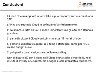 © 2013 Altevie Technologies s.r.l. All rights reserved.
Conclusioni
• Il Cloud SF è una opportunità OGGI e si può proporre anche a clienti non
SAP.
• SAP ha una strategia Cloud in definizione/perfezionamento.
• L’investimento fatto da SAP è molto importante, ma gli altri non stanno a
guardare.
• Si parla di soluzioni Cloud con LoB, ma senza l’IT non si chiude.
• Si possono stimolare esigenze, se il tema è strategico, come per HR, si
creano budget nuovi.
• Si può partire da una esigenza e poi fare upselling.
• Non si discute più con i clienti se il Cloud è una scelta percorribile, ne si
discute di Privacy o Sicurezza, ma bisogna essere preparati a rispondere,
 