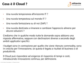 © 2013 Altevie Technologies s.r.l. All rights reserved.
Cosa è il Cloud ?
• Una nuvola temporanea all’orizzonte IT ?
• Una nuvola tempestosa sul mondo IT ?
• Una nuvola fantozziana su di noi (SAP) ?
• Una nuvola destinata a rimanere e cambiare l’approccio almeno per
alcune soluzioni ?
Crediamo che in qualche modo tutte le domande sopra abbiano una
risposta affermativa, seppure con declinazioni diverse a secondo degli
ambiti applicativi specifici.
I budget sono in contrazione per quello che viene ritenuto commodity, sono
in crescita per l’innovazione, se questa è legata a risultati di business o di
produttività.
Il Cloud può rispondere ad esigenze di risparmio di tempi e costi,
introducendo innovazione continua, per definizione.
 