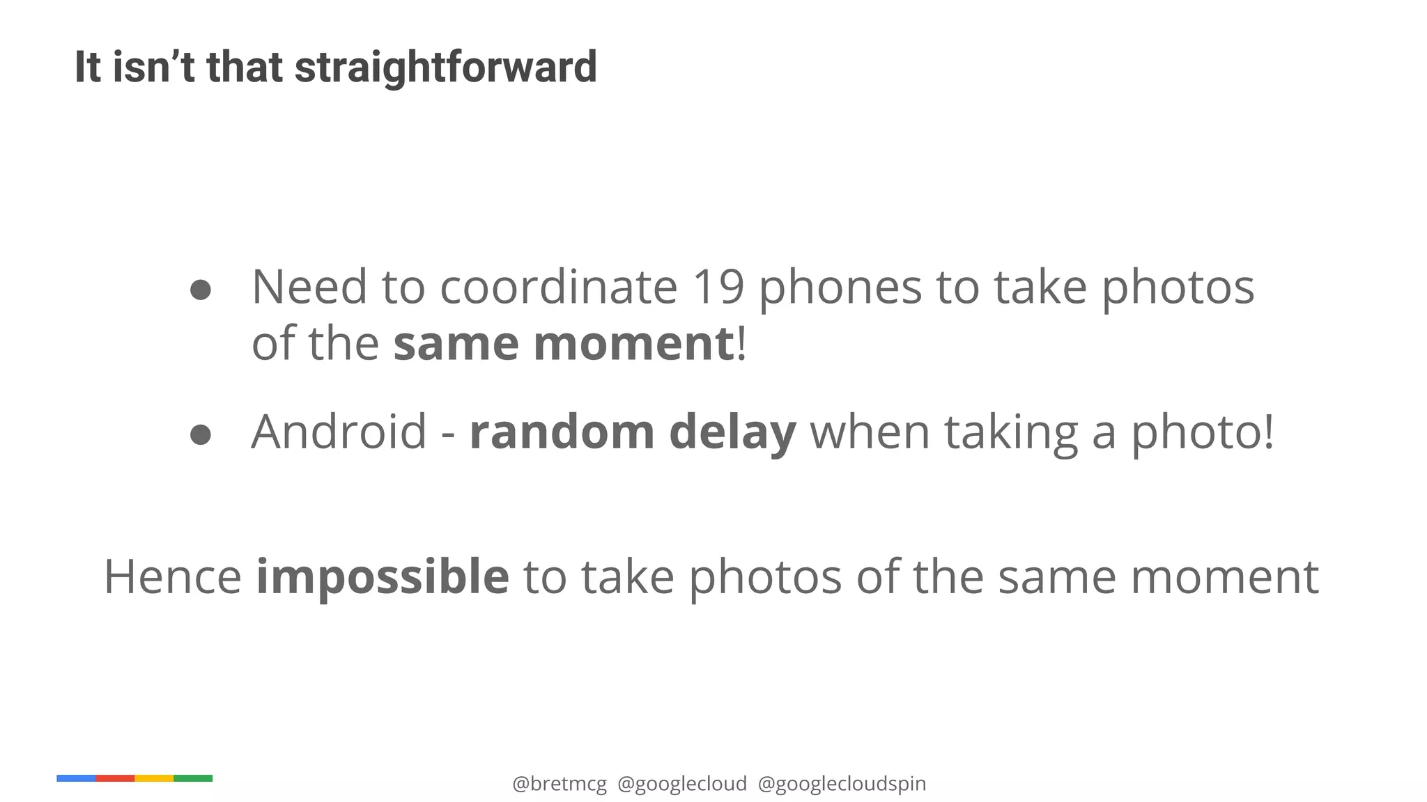 @bretmcg @googlecloud @googlecloudspin
It isn’t that straightforward
● Need to coordinate 19 phones to take photos
of the same moment!
● Android - random delay when taking a photo!
Hence impossible to take photos of the same moment
 