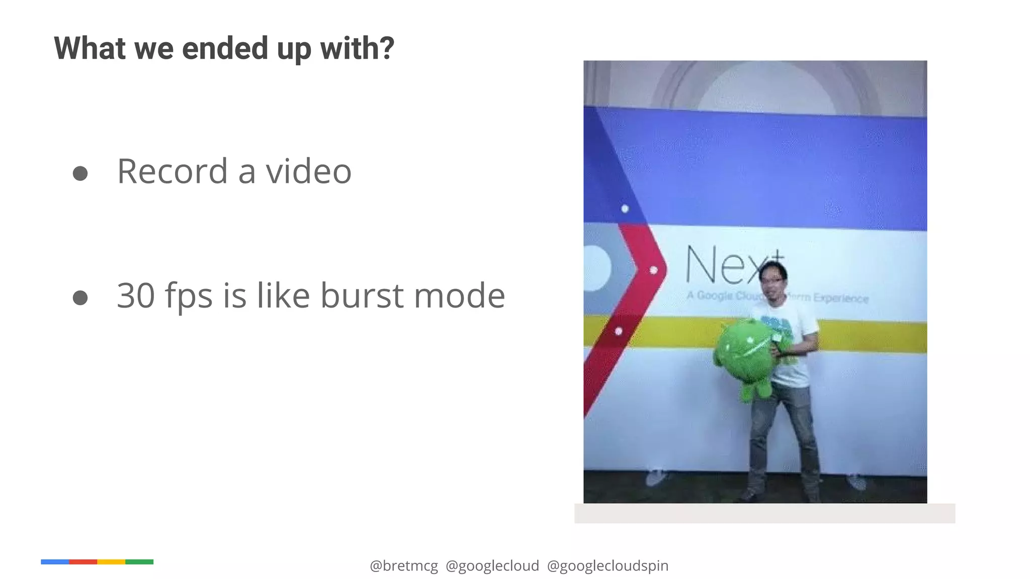 @bretmcg @googlecloud @googlecloudspin
What we ended up with?
● Record a video
● 30 fps is like burst mode
 