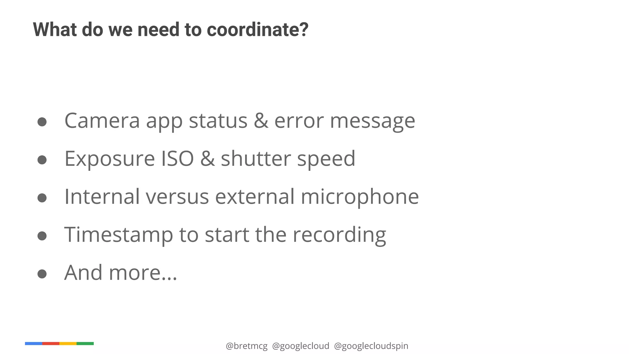 @bretmcg @googlecloud @googlecloudspin
What do we need to coordinate?
● Camera app status & error message
● Exposure ISO & shutter speed
● Internal versus external microphone
● Timestamp to start the recording
● And more...
 