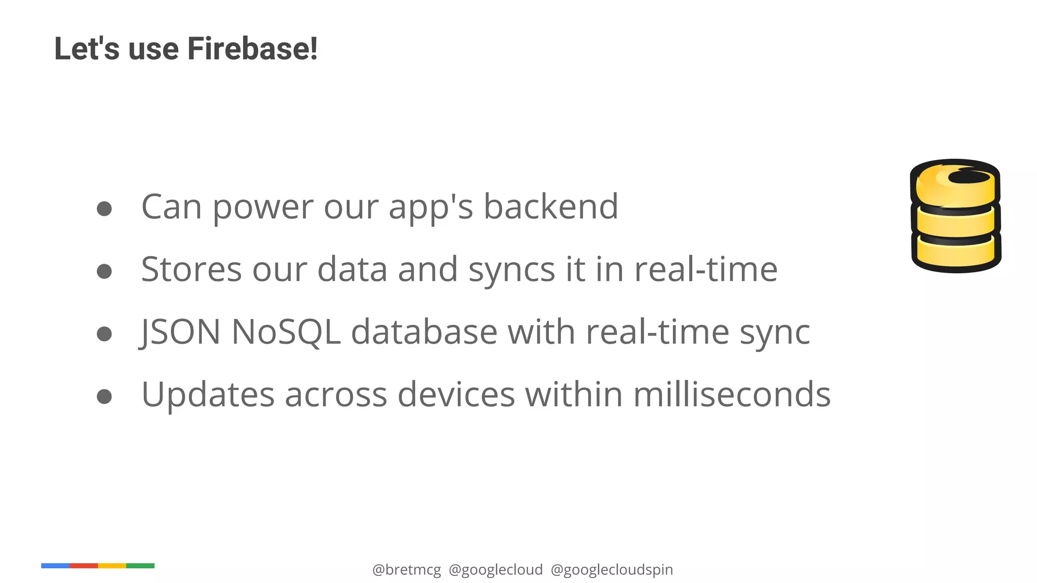 @bretmcg @googlecloud @googlecloudspin
Let's use Firebase!
● Can power our app's backend
● Stores our data and syncs it in real-time
● JSON NoSQL database with real-time sync
● Updates across devices within milliseconds
 