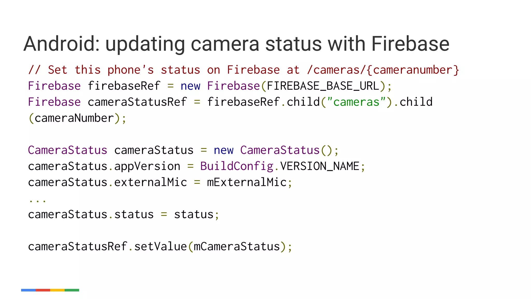 // Set this phone's status on Firebase at /cameras/{cameranumber}
Firebase firebaseRef = new Firebase(FIREBASE_BASE_URL);
Firebase cameraStatusRef = firebaseRef.child("cameras").child
(cameraNumber);
CameraStatus cameraStatus = new CameraStatus();
cameraStatus.appVersion = BuildConfig.VERSION_NAME;
cameraStatus.externalMic = mExternalMic;
...
cameraStatus.status = status;
cameraStatusRef.setValue(mCameraStatus);
Android: updating camera status with Firebase
 