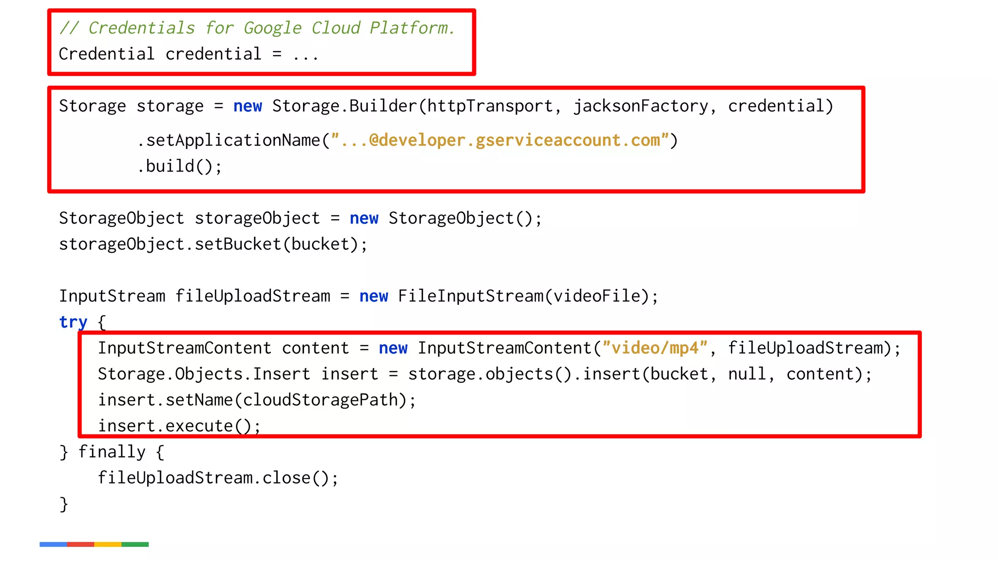 // Credentials for Google Cloud Platform.
Credential credential = ...
Storage storage = new Storage.Builder(httpTransport, jacksonFactory, credential)
.setApplicationName("...@developer.gserviceaccount.com")
.build();
StorageObject storageObject = new StorageObject();
storageObject.setBucket(bucket);
InputStream fileUploadStream = new FileInputStream(videoFile);
try {
InputStreamContent content = new InputStreamContent("video/mp4", fileUploadStream);
Storage.Objects.Insert insert = storage.objects().insert(bucket, null, content);
insert.setName(cloudStoragePath);
insert.execute();
} finally {
fileUploadStream.close();
}
 