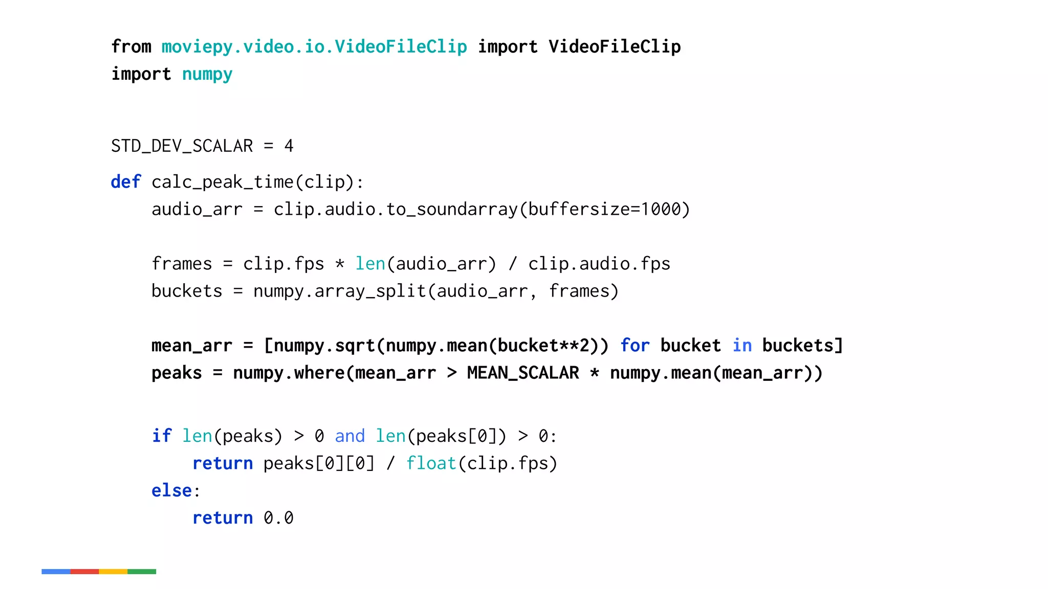 from moviepy.video.io.VideoFileClip import VideoFileClip
import numpy
STD_DEV_SCALAR = 4
def calc_peak_time(clip):
audio_arr = clip.audio.to_soundarray(buffersize=1000)
frames = clip.fps * len(audio_arr) / clip.audio.fps
buckets = numpy.array_split(audio_arr, frames)
mean_arr = [numpy.sqrt(numpy.mean(bucket**2)) for bucket in buckets]
peaks = numpy.where(mean_arr > MEAN_SCALAR * numpy.mean(mean_arr))
if len(peaks) > 0 and len(peaks[0]) > 0:
return peaks[0][0] / float(clip.fps)
else:
return 0.0
 