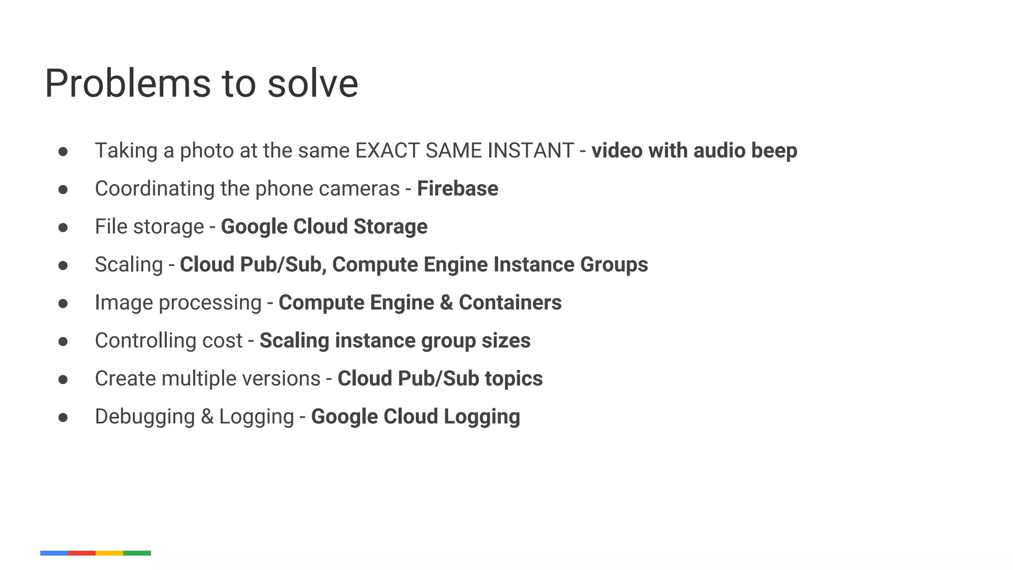 ● Taking a photo at the same EXACT SAME INSTANT - video with audio beep
● Coordinating the phone cameras - Firebase
● File storage - Google Cloud Storage
● Scaling - Cloud Pub/Sub, Compute Engine Instance Groups
● Image processing - Compute Engine & Containers
● Controlling cost - Scaling instance group sizes
● Create multiple versions - Cloud Pub/Sub topics
● Debugging & Logging - Google Cloud Logging
Problems to solve
 